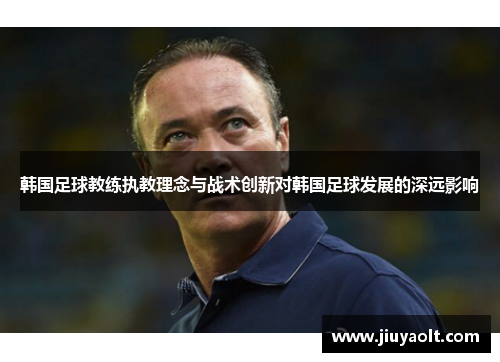韩国足球教练执教理念与战术创新对韩国足球发展的深远影响