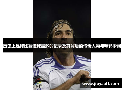 历史上足球比赛进球最多的记录及其背后的传奇人物与精彩瞬间
