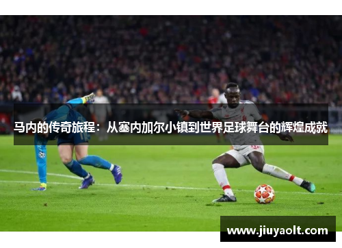 马内的传奇旅程：从塞内加尔小镇到世界足球舞台的辉煌成就